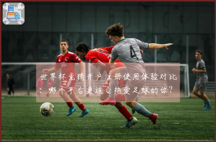 世界杯竞猜开户注册使用体验对比：哪个平台更适合热爱足球的你？
