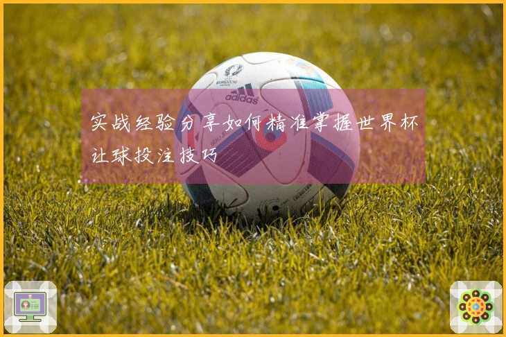 实战经验分享如何精准掌握世界杯让球投注技巧