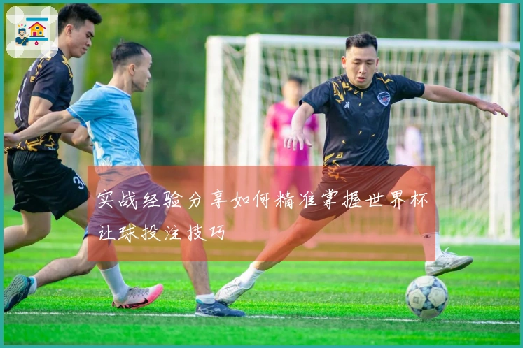 实战经验分享如何精准掌握世界杯让球投注技巧