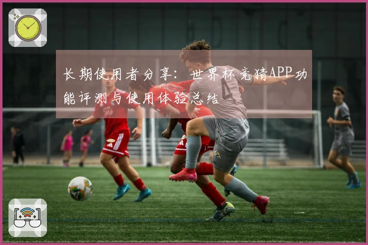 长期使用者分享：世界杯竞猜APP功能评测与使用体验总结
